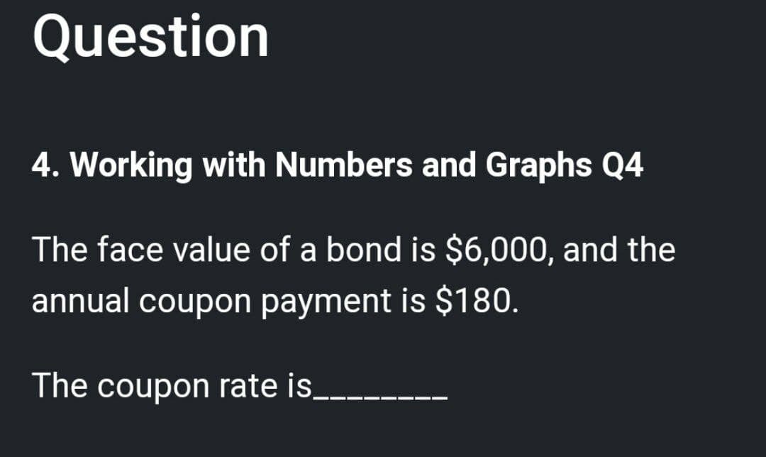 Question
4. Working with Numbers and Graphs Q4
The face value of a bond is $6,000, and the
annual coupon payment is $180.
The coupon rate is_