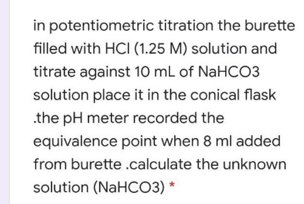 in potentiometric titration the burette
filled with HCI (1.25 M) solution and
titrate against 10 mL of NaHCO3
solution place it in the conical flask
.the pH meter recorded the
equivalence point when 8 ml added
from burette .calculate the unknown
solution (NaHCO3) *
