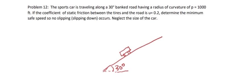 Problem 12: The sports car is traveling along a 30° banked road having a radius of curvature of p = 1000
ft. If the coefficient of static friction between the tires and the road is u= 0.2, determine the minimum
safe speed so no slipping (slipping down) occurs. Neglect the size of the car.
300
