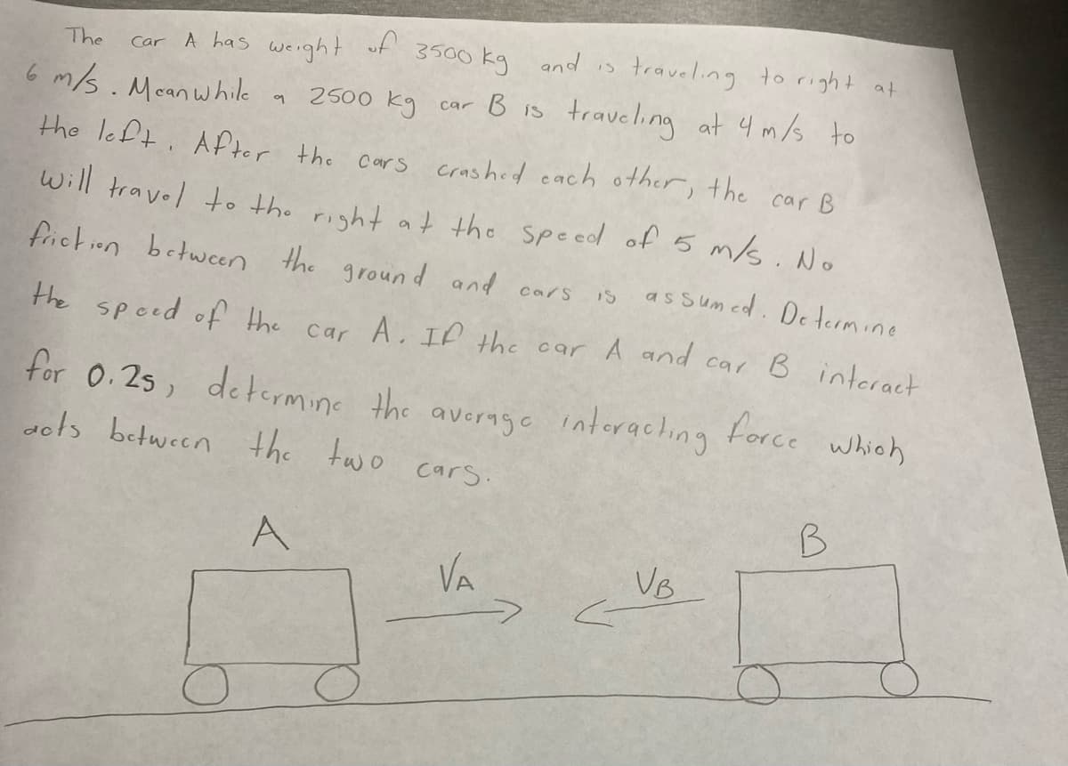 of
traveling to right at
car B is traveling at 4 m/s to
A has
weight
3500 kg and is
The
Car
6 m/s. Mcanwhile
어
the left. After
the
crashed cach other,
the
Cars
car B
Will travel to the right at the speed off 5 m/s. No
friction between the
ground and cars
is as sum ed. Determine
the speed of the car
A. If the car A and car B intcract
for 0.25, determine the average interaching
ots between the two cars.
force
which
B
A
VA
VB
