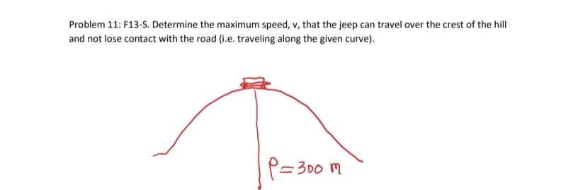 Problem 11: F13-S. Determine the maximum speed, v, that the jeep can travel over the crest of the hill
and not lose contact with the road (i.e. traveling along the given curve).
P=300 m
