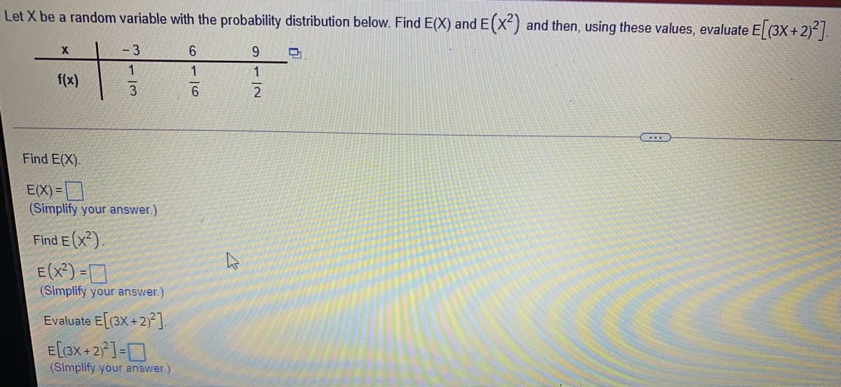 Let X be a random variable with the probability distribution below. Find E(X) and E(x-) and then, using these values, evaluate E (3X+2)² |.
- 3
1
1
f(x)
Find E(X).
E(X)=
(Simplify your answer.)
Find E (x?).
E (X²) =
(Simplify your answer.)
Evaluate E[(3X +2) ].
E[3x+2°]=D
(Simplify your answer.)
