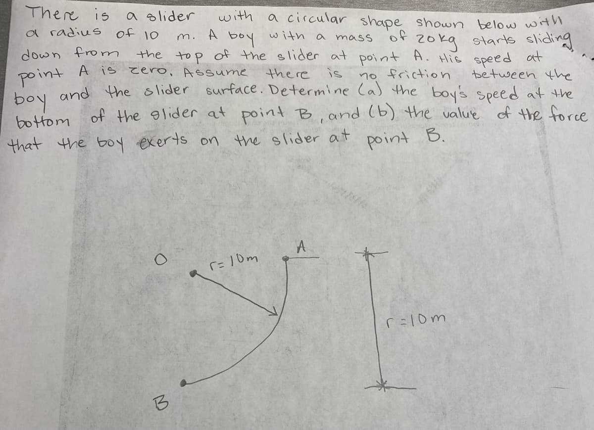 There is
a slider
with
a circular shape shown
a radius
A
Ol to
below with
with a
boy
m.
of 2oka starts sliding
the top of the slider at point A. His speed at
mass
down from
A is zero, Assume
point
the re
FoN and Hthe olider surface. Determine Ca) the boy's speed at the
of the glider at point B, and (b) the value of the force
is
no friction
between the
bottom
that the b0y exerts on the slider at
point
B.
A
r= 1 0m
r=lom
B
