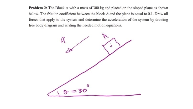Problem 2: The Block A with a mass of 300 kg and placed on the sloped plane as shown
below. The friction coefficient between the block A and the plane is equal to 0.1. Draw all
forces that apply to the system and determine the acceleration of the system by drawing
free body diagram and writing the needed motion equations.
a
jo=30°
