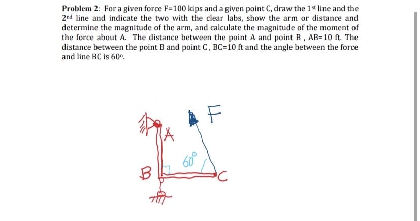 Problem 2: For a given force F=100 kips and a given point C, draw the 1st line and the
2nd line and indicate the two with the clear labs, show the arm or distance and
determine the magnitude of the arm, and calculate the magnitude of the moment of
the force about A. The distance between the point A and point B, AB=10 ft. The
distance between the point B and point C , BC=10 ft and the angle between the force
and line BC is 60º.
B
