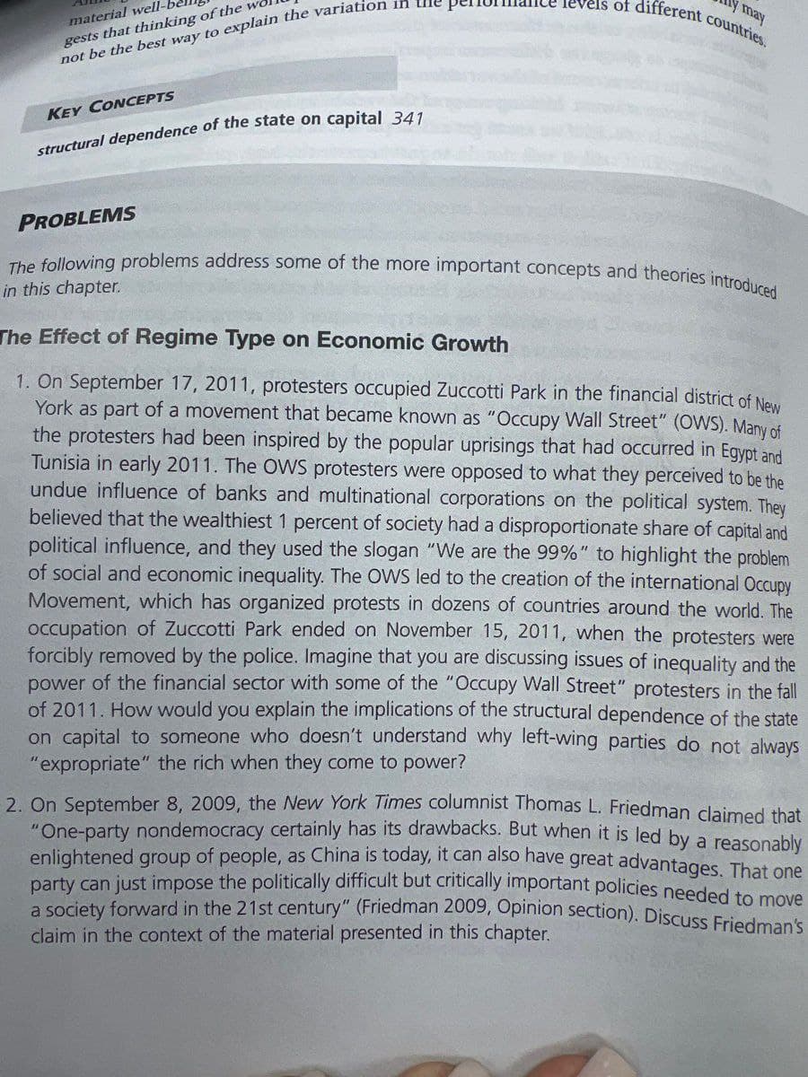 material well-
gests that thinking of the
not be the best way to explain the variation in the
KEY CONCEPTS
structural dependence of the state on capital 341
y may
levels of different countries.
PROBLEMS
The following problems address some of the more important concepts and theories introduced
in this chapter.
The Effect of Regime Type on Economic Growth
1. On September 17, 2011, protesters occupied Zuccotti Park in the financial district of New
York as part of a movement that became known as "Occupy Wall Street" (OWS). Many of
the protesters had been inspired by the popular uprisings that had occurred in Egypt and
Tunisia in early 2011. The OWS protesters were opposed to what they perceived to be the
undue influence of banks and multinational corporations on the political system. They
believed that the wealthiest 1 percent of society had a disproportionate share of capital and
political influence, and they used the slogan "We are the 99%" to highlight the problem
of social and economic inequality. The OWS led to the creation of the international Occupy
Movement, which has organized protests in dozens of countries around the world. The
occupation of Zuccotti Park ended on November 15, 2011, when the protesters were
forcibly removed by the police. Imagine that you are discussing issues of inequality and the
power of the financial sector with some of the "Occupy Wall Street" protesters in the fall
of 2011. How would you explain the implications of the structural dependence of the state
on capital to someone who doesn't understand why left-wing parties do not always
"expropriate" the rich when they come to power?
2. On September 8, 2009, the New York Times columnist Thomas L. Friedman claimed that
"One-party nondemocracy certainly has its drawbacks. But when it is led by a reasonably
enlightened group of people, as China is today, it can also have great advantages. That one
party can just impose the politically difficult but critically important policies needed to move
a society forward in the 21st century" (Friedman 2009, Opinion section). Discuss Friedman's
claim in the context of the material presented in this chapter.