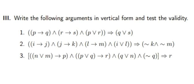 III. Write the following arguments in vertical form and test the validity.
1. ((p → q) ^ (r → s) ^ (p V r)) → (q V s)
2. ((i → j) ^ (j → k) ^ (1 → m) ^ (i V 1)) = (~ k^ ~ m)
3. [((n V m) → p) ^ ((p V q) → r) ^ (q V n) ^ (~ q)] → r
