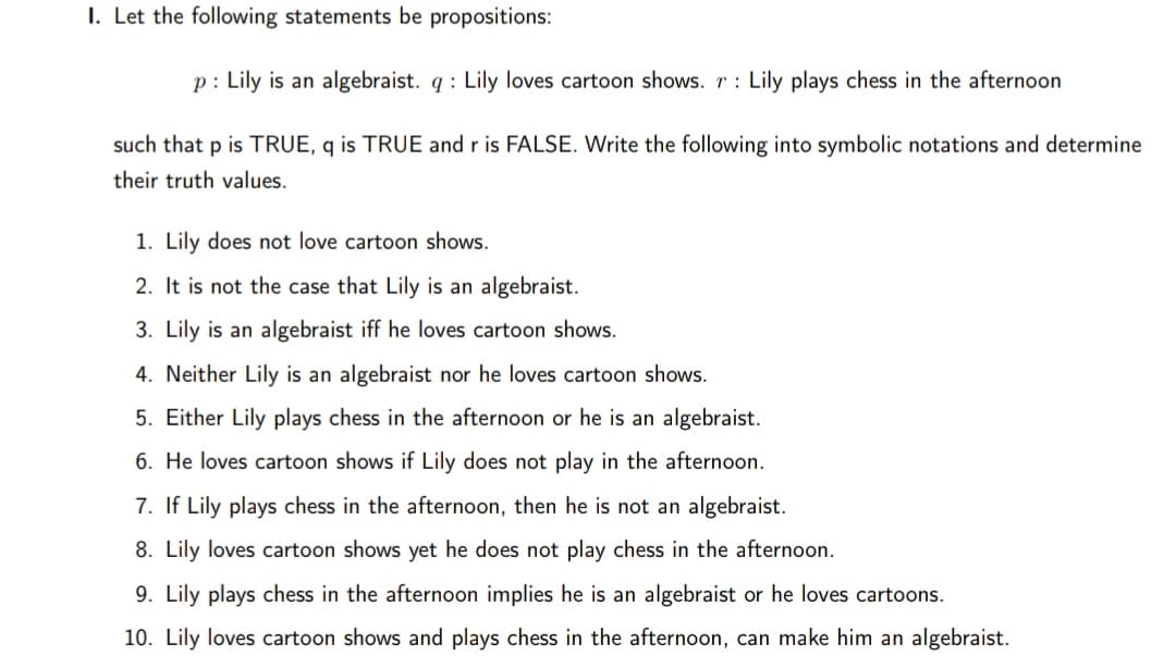 I. Let the following statements be propositions:
p: Lily is an algebraist. q : Lily loves cartoon shows. r : Lily plays chess in the afternoon
such that p is TRUE, q is TRUE and r is FALSE. Write the following into symbolic notations and determine
their truth values.
1. Lily does not love cartoon shows.
2. It is not the case that Lily is an algebraist.
3. Lily is an algebraist iff he loves cartoon shows.
4. Neither Lily is an algebraist nor he loves cartoon shows.
5. Either Lily plays chess in the afternoon or he is an algebraist.
6. He loves cartoon shows if Lily does not play in the afternoon.
7. If Lily plays chess in the afternoon, then he is not an algebraist.
8. Lily loves cartoon shows yet he does not play chess in the afternoon.
9. Lily plays chess in the afternoon implies he is an algebraist or he loves cartoons.
10. Lily loves cartoon shows and plays chess in the afternoon, can make him an algebraist.
