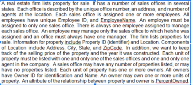 A real estate firm lists property for sale. It has a number of sales offices in several
states. Each office is described by the unique office number, an address, and number of
agents at the location. Each sales office is assigned one or more employees. All
employees have unique Employee ID, and EmployeeName. An employee must be
assigned to only one sales office. There is always one employee assigned to manage
each sales office. An employee may manage only the sales office to which he/she was
assigned and an office must always have one manager. The firm lists properties for
sale. Information for property include Property ID (identifier) and Location. Components:
of Location include Address, City, State, and ZipCode. In addition, we want to keep
track of the selling price of the property and the year it was constructed. Each unit of
property must be listed with one and only one of the sales offices and one and only one
agent in the company. A sales office may have any number of properties listed, or may
have no properties listed. Each unit of property has one or more owners.. All owners
have Owner ID for identification and Name. An owner may own one or more units of
property. An attribute of the relationship between property and owner is PercentOwned.
