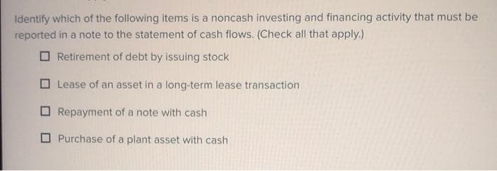 Identify which of the following items is a noncash investing and financing activity that must be
reported in a note to the statement of cash flows. (Check all that apply.)
O Retirement of debt by issuing stock
O Lease of an asset in a long-term lease transaction
O Repayment of a note with cash
O Purchase of a plant asset with cash
