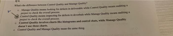 Q4.
What's the difference between Control Quality and Manage Quality?
O Manage Quality means looking for defects in deliverable while Control Quality means auditing a
project to check the overall process.
Control Quality means inspecting for defects in deverbals while Manage Quality means auditing a
project to check the overall process.
Control Quality involves charts like histograms and control chats, while Manage Quality
doesn't use those charts.
o Control Quality and Manage Quality mean the same thing.
