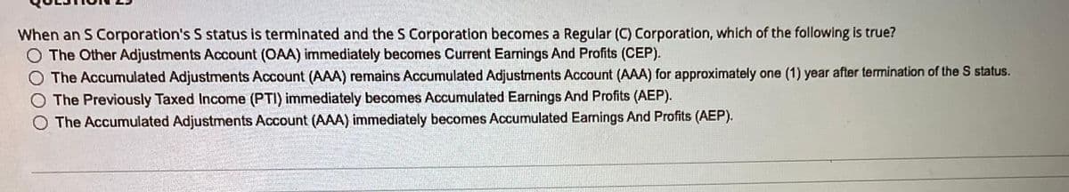 When an S Corporation's S status is terminated and the S Corporation becomes a Regular (C) Corporation, which of the following is true?
O The Other Adjustments Account (OAA) immediately becomes Current Earmings And Profits (CEP).
O The Accumulated Adjustments Account (AAA) remains Accumulated Adjustments Account (AAA) for approximately one (1) year after termination of the S status.
O The Previously Taxed Income (PTI) immediately becomes Accumulated Earnings And Profits (AEP).
The Accumulated Adjustments Account (AAA) immediately becomes Accumulated Earnings And Profits (AEP).
