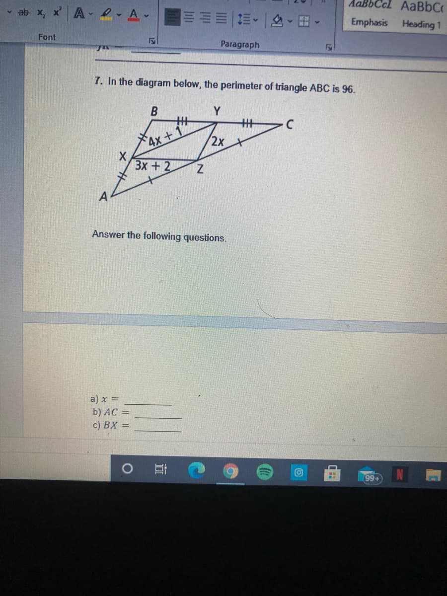 AaBbCcl AaBbC
ab x, x A e A.
三。|色-田。
Emphasis
Heading 1
Font
Paragraph
7. In the diagram below, the perimeter of triangle ABC is 96.
Y
州
C
4x+1
2х
Зх + 2
Answer the following questions.
a) x =
b) AC =
c) BX =
O
99+
