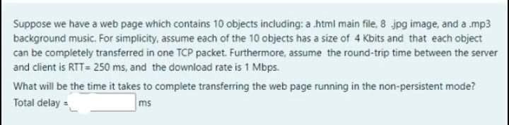 Suppose we have a web page which contains 10 objects including: a html main file, 8 jpg image, and a .mp3
background music. For simplicity, assume each of the 10 objects has a size of 4 Kbits and that each object
can be completely transferred in one TCP packet. Furthermore, assume the round-trip time between the server
and client is RTT= 250 ms, and the download rate is 1 Mbps.
What will be the time it takes to complete transferring the web page running in the non-persistent mode?
Total delay =
ms
