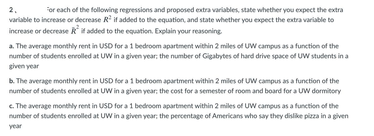 For each of the following regressions and proposed extra variables, state whether you expect the extra
variable to increase or decrease R2 if added to the equation, and state whether you expect the extra variable to
2.
increase or decrease R if added to the equation. Explain your reasoning.
a. The average monthly rent in USD for a 1 bedroom apartment within 2 miles of UW campus as a function of the
number of students enrolled at UW in a given year; the number of Gigabytes of hard drive space of UW students in a
given year
b. The average monthly rent in USD for a 1 bedroom apartment within 2 miles of UW campus as a function of the
number of students enrolled at UW in a given year; the cost for a semester of room and board for a UW dormitory
c. The average monthly rent in USD for a 1 bedroom apartment within 2 miles of UW campus as a function of the
number of students enrolled at UW in a given year; the percentage of Americans who say they dislike pizza in a given
year
