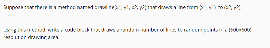 Suppose that there is a method named drawline(x1, y1, x2, y2) that draws a line from (x1, y1) to (x2, y2).
Using this method, write a code block that draws a random number of lines to random points in a (600x600)
resolution drawing area.
