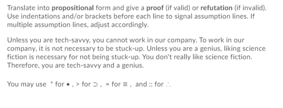 Translate into propositional form and give a proof (if valid) or refutation (if invalid).
Use indentations and/or brackets before each line to signal assumption lines. If
multiple assumption lines, adjust accordingly.
Unless you are tech-savvy, you cannot work in our company. To work in our
company, it is not necessary to be stuck-up. Unless you are a genius, liking science
fiction is necessary for not being stuck-up. You don't really like science fiction.
Therefore, you are tech-savvy and a genius.
You may use * for •, > for ɔ, = for =, and :: for ..
