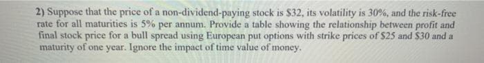 2) Suppose that the price of a non-dividend-paying stock is $32, its volatility is 30%, and the risk-free
rate for all maturities is 5% per annum. Provide a table showing the relationship between profit and
final stock price for a bull spread using European put options with strike prices of $25 and S$30 and a
maturity of one year. Ignore the impact of time value of money.
