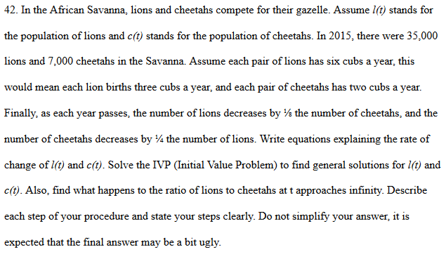 42. In the African Savanna, lions and cheetahs compete for their gazelle. Assume l(t) stands for
the population of lions and c(t) stands for the population of cheetahs. In 2015, there were 35,000
lions and 7,000 cheetahs in the Savanna. Assume each pair of lions has six cubs a year, this
would mean each lion births three cubs a year, and each pair of cheetahs has two cubs a year.
Finally, as each year passes, the number of lions decreases by ½ the number of cheetahs, and the
number of cheetahs decreases by 4 the number of lions. Write equations explaining the rate of
change of 1(t) and c(t). Solve the IVP (Initial Value Problem) to find general solutions for l(t) and
c(t). Also, find what happens to the ratio of lions to cheetahs at t approaches infinity. Describe
each step of your procedure and state your steps clearly. Do not simplify your answer, it is
expected that the final answer may be a bit ugly.
