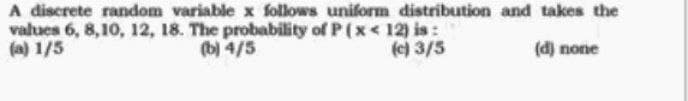 A discrete random variable x follows uniform distribution and takes the
values 6, 8,10, 12, 18. The probability of P(x<12) is:
(a) 1/5
(b) 4/5
(c) 3/5
(d) none