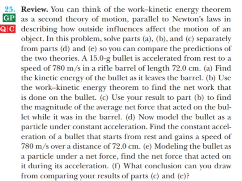 25. Review. You can think of the work-kinetic energy theorem
GP as a second theory of motion, parallel to Newton's laws in
QIC describing how outside influences affect the motion of an
object. In this problem, solve parts (a), (b), and (c) separately
from parts (d) and (e) so you can compare the predictions of
the two theories. A 15.0-g bullet is accelerated from rest to a
speed of 780 m/s in a rifle barrel of length 72.0 cm. (a) Find
the kinetic energy of the bullet as it leaves the barrel. (b) Use
the work-kinetic energy theorem to find the net work that
is done on the bullet. (c) Use your result to part (b) to find
the magnitude of the average net force that acted on the bul
let while it was in the barrel. (d) Now model the bullet as a
particle under constant acceleration. Find the constant accel
eration of a bullet that starts from rest and gains a speed of
780 m/s over a distance of 72.0 cm. (e) Modeling the bullet as
a particle under a net force, find the net force that acted on
it during its acceleration. (f) What conclusion can you
from comparing your results of parts (c) and (e)?
draw
