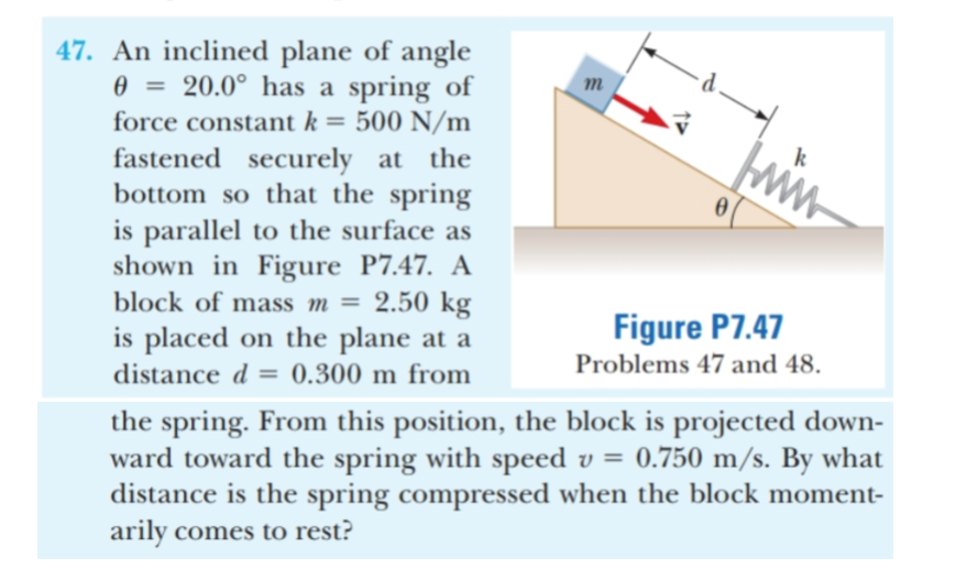 47. An inclined plane of angle
20.0° has a spring of
500 N/m
fastened securely at the
bottom so that the spring
is parallel to the surface as
shown in Figure P7.47. A
2.50 kg
is placed on the plane at a
m
force constant k =
ww.
block of mass m =
Figure P7.47
Problems 47 and 48
distance d
0.300 m from
the spring. From this position, the block is projected down-
ward toward the spring with speed v = 0.750 m/s. By what
distance is the spring compressed when the block moment-
arily comes to rest?
