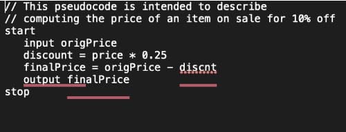 // This pseudocode is intended to describe
// computing the price of an item on sale for 10% off
start
input origPrice
discount = price * 0.25
finalPrice = origPrice - discnt
output finalPrice
stop