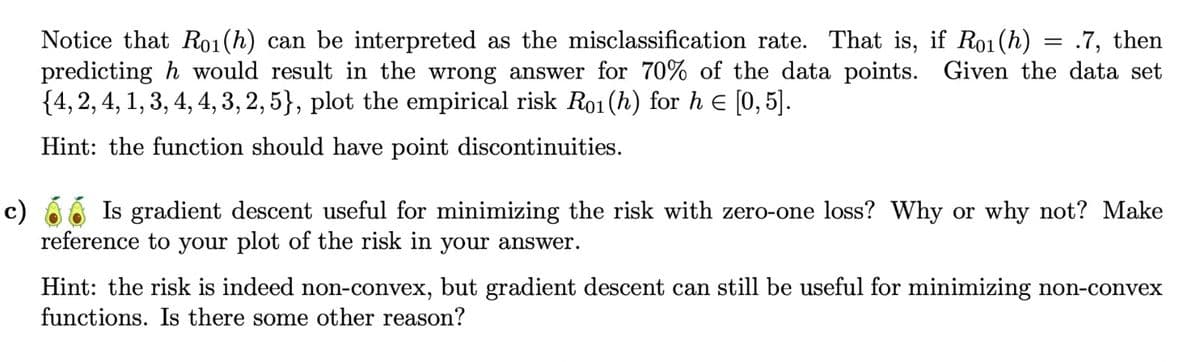 Notice that Ro1(h) can be interpreted as the misclassification rate. That is, if R01(h)
.7, then
predicting h would result in the wrong answer for 70% of the data points. Given the data set
{4, 2, 4, 1, 3, 4, 4, 3, 2, 5}, plot the empirical risk Ro1(h) for h = [0, 5].
Hint: the function should have point discontinuities.
=
c) Is gradient descent useful for minimizing the risk with zero-one loss? Why or why not? Make
reference to your plot of the risk in your answer.
Hint: the risk is indeed non-convex, but gradient descent can still be useful for minimizing non-convex
functions. Is there some other reason?