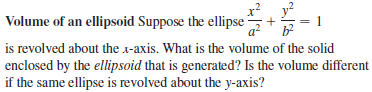 Volume of an ellipsoid Suppose the ellipse
is revolved about the x-axis. What is the volume of the solid
enclosed by the ellipsoid that is generated? Is the volume different
if the same ellipse is revolved about the y-axis?
