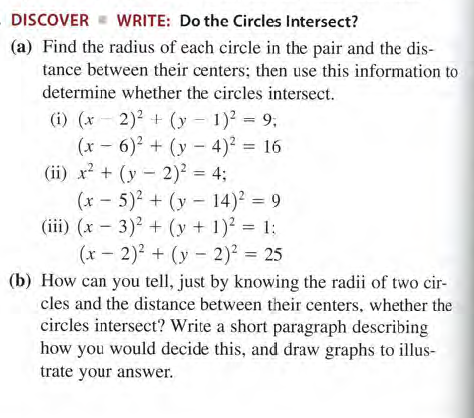 DISCOVER
WRITE: Do the Circles Intersect?
(a) Find the radius of each circle in the pair and the dis-
tance between their centers; then use this information to
determine whether the circles intersect.
(i) (x - 2)2 + (y – 1)? = 9;
(x - 6) + (y - 4)2 = 16
(ii) x? + (y - 2)² = 4;
(x - 5)2 + (y - 14)² = 9
(iii) (x - 3)2 + (y + 1)2 = 1:
(x - 2)2 + (y - 2)? = 25
(b) How can you tell, just by knowing the radii of two cir-
cles and the distance between their centers, whether the
circles intersect? Write a short paragraph describing
how you would decide this, and draw graphs to illus-
trate your answer.
