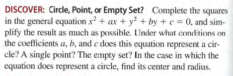 DISCOVER: Circle, Point, or Empty Set? Complete the squares
in the general equation x? + ax + y + by + c = 0, and sim-
plify the result as much as possible. Under what conditions on
the coefficients a, b, and c does this equation represent a cir-
cle? A single point? The empty set? In the case in which the
equation does represent a circle, find its center and radius.

