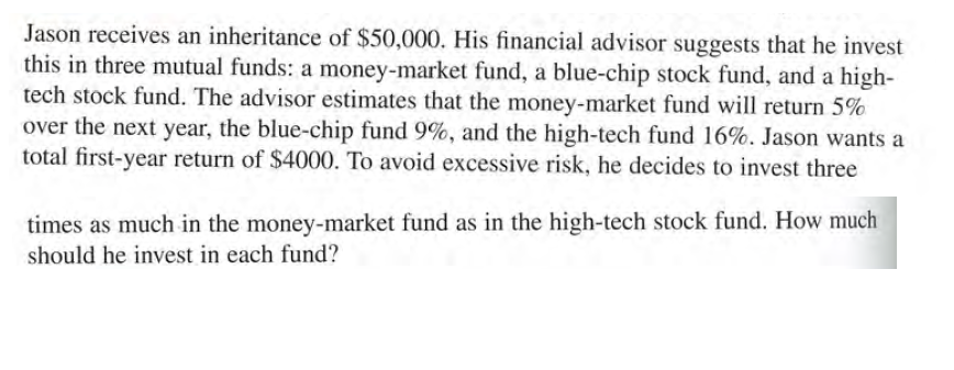 Jason receives an inheritance of $50,000. His financial advisor suggests that he invest
this in three mutual funds: a money-market fund, a blue-chip stock fund, and a high-
tech stock fund. The advisor estimates that the money-market fund will return 5%
over the next year, the blue-chip fund 9%, and the high-tech fund 16%. Jason wants a
total first-year return of $4000. To avoid excessive risk, he decides to invest three
times as much in the money-market fund as in the high-tech stock fund. How much
should he invest in each fund?
