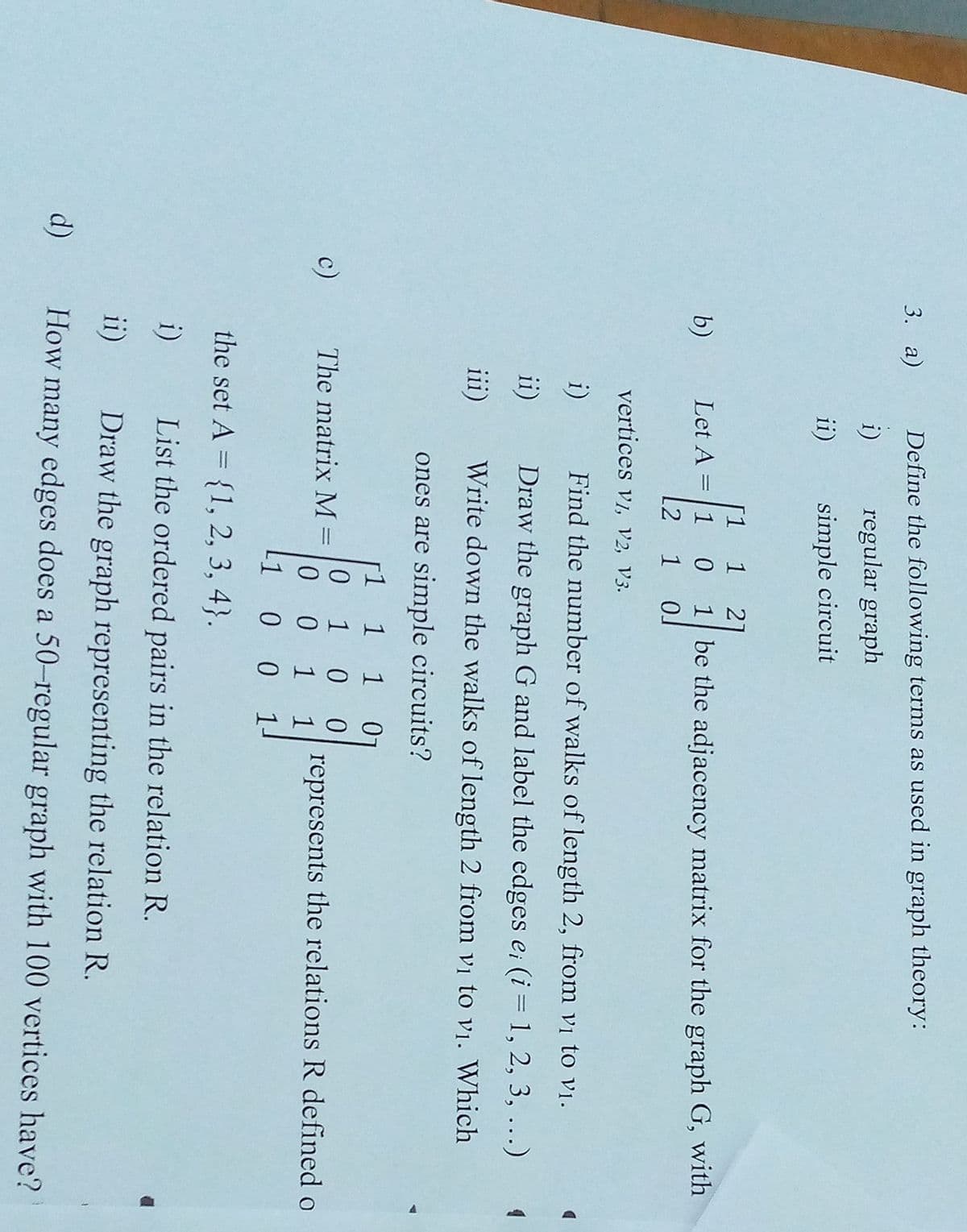 3. а)
Define the following terms as used in graph theory:
i)
regular graph
ii)
simple circuit
[1
21
b)
Let A = 1 0
1 be the adjacency matrix for the graph G, with
L2 1 0J
vertices vi, v2, V3.
i)
Find the number of walks of length 2, from vị to vị.
ii)
Draw the graph G and label the edges e; (i= 1, 2, 3, ...)
iii)
Write down the walks of length 2 from vị to vị. Which
ones are simple circuits?
1
1 0
0.
1
c)
The matrix M =
represents the relations R defined o
%3D
1
1
-1
1-
the set A = {1, 2, 3, 4}.
%3D
i)
List the ordered pairs in the relation R.
ii)
Draw the graph representing the relation R.
d)
How many edges does a 50-regular graph with 100 vertices have?
