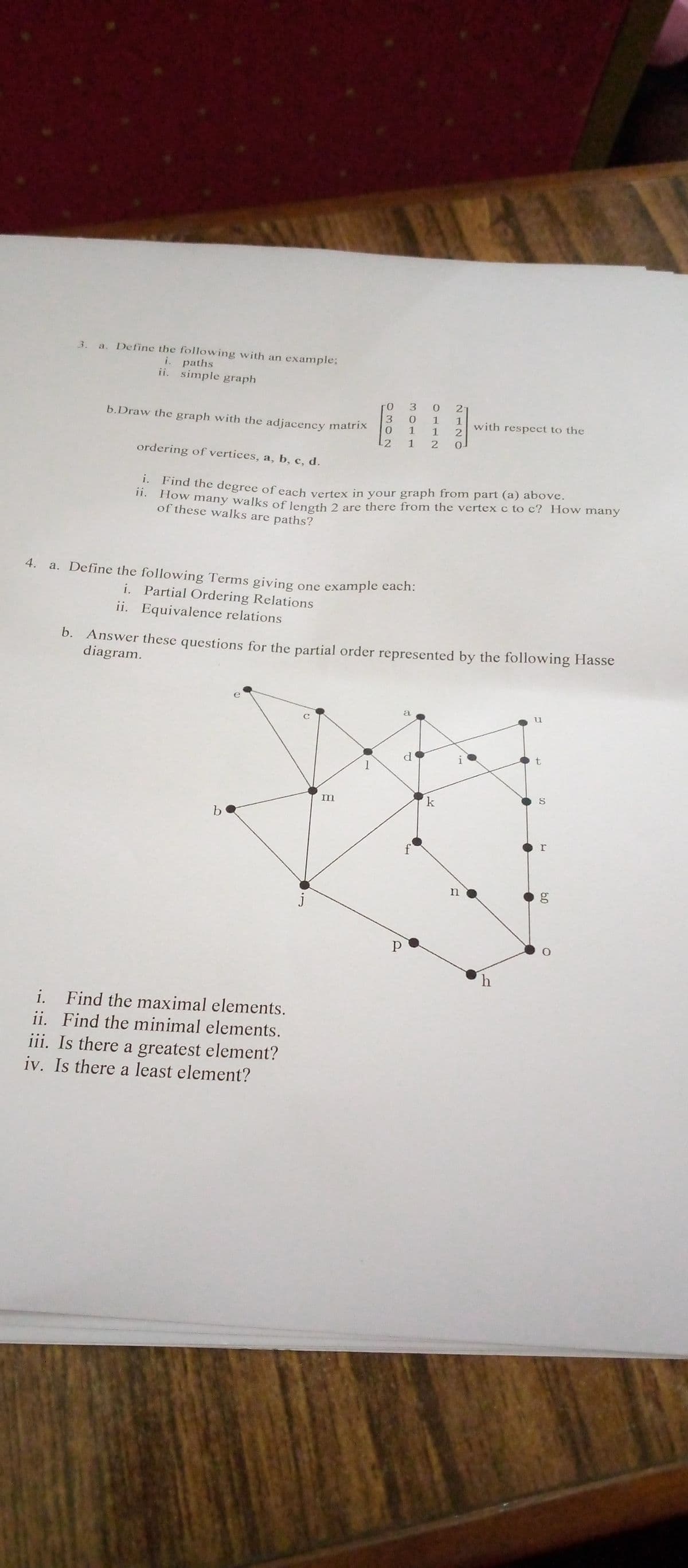 a. Define the following with an example:
i. paths
ii. simple graph
3.
21
b.Draw the graph with the adjacency matrix
1
with respect to the
2.
0.
-2
ordering of vertices, a, b, c, d.
: Find the degree of each vertex in your graph from part (a) above.
1. How many walks of length 2 are there from the vertex c to c? How many
of these walks are paths?
4.
a. Define the following Terms giving
one example each:
i. Partial Ordering Relations
ii. Equivalence relations
b. Answer these questions for the partial order represented by the following Hasse
diagram.
a
u
d'
m
k
h
i. Find the maximal elements.
ii. Find the minimal elements.
iii. Is there a greatest element?
iv. Is there a least element?
60
2110O
3011
