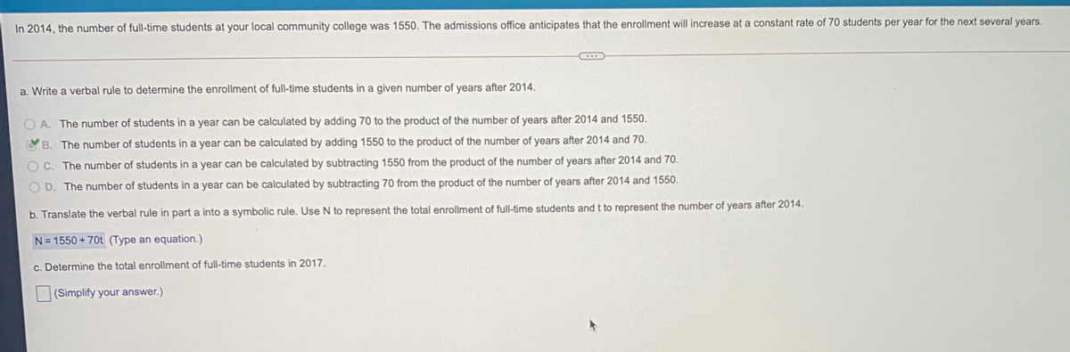 In 2014, the number of full-time students at your local community college was 1550. The admissions office anticipates that the enrollment will increase at a constant rate of 70 students per year for the next several years.
a. Write a verbal rule to determine the enrollment of full-time students in a given number of years after 2014.
A. The number of students in a year can be calculated by adding 70 to the product of the number of years after 2014 and 1550.
B. The number of students in a year can be calculated by adding 1550 to the product of the number of years after 2014 and 70.
O C. The number of students in a year can be calculated by subtracting 1550 from the product of the number of years after 2014 and 70.
D. The number of students in a year can be calculated by subtracting 70 from the product of the number of years after 2014 and 1550.
b. Translate the verbal rule in part a into a symbolic rule. Use N to represent the total enrollment of full-time students and t to represent the number of years after 2014.
N= 1550 + 70t (Type an equation.)
c. Determine the total enrollment of full-time students in 2017.
(Simplify your answer.)
