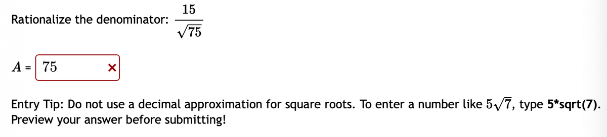 15
Rationalize the denominator:
V75
A = 75
Entry Tip: Do not use a decimal approximation for square roots. To enter a number like 5/7, type 5*sqrt(7).
Preview your answer before submitting!
