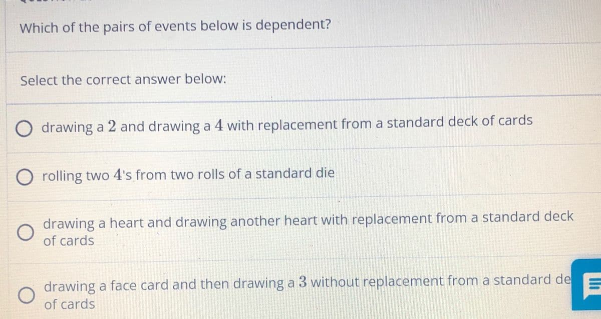 Which of the pairs of events below is dependent?
Select the correct answer below:
O drawing a 2 and drawing a 4 with replacement from a standard deck of cards
O rolling two 4's from two rolls of a standard die
drawing a heart and drawing another heart with replacement from a standard deck
of cards
drawing a face card and then drawing a 3 without replacement from a standard de
of cards

