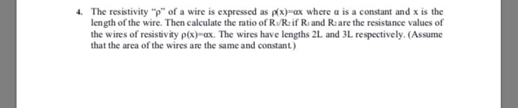 4. The resistivity "p" of a wire is expressed as p(x)=ax where a is a constant and x is the
length of the wire. Then calculate the ratio of R/R: if Ri and R:are the resistance values of
the wires of resistivity p(x)=ax. The wires have lengths 2L and 3L respectively. (Assume
that the area of the wires are the same and constant.)

