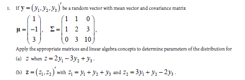 1. If y = (y1-y2-Y,) be a random vector with mean vector and covariance matrix
(1 1 0
E=|1 2 3
0 3 10
H= -1
3
Apply the appropriate matrices and linear algebra concepts to determine parameters of the distribution for
(a) z when z= 2y, – 3y, + Y3 -
(b) z= (z.2,) with z, = y + Y2 + y3 and Z, = 3y; + Y2 – 2y; -
