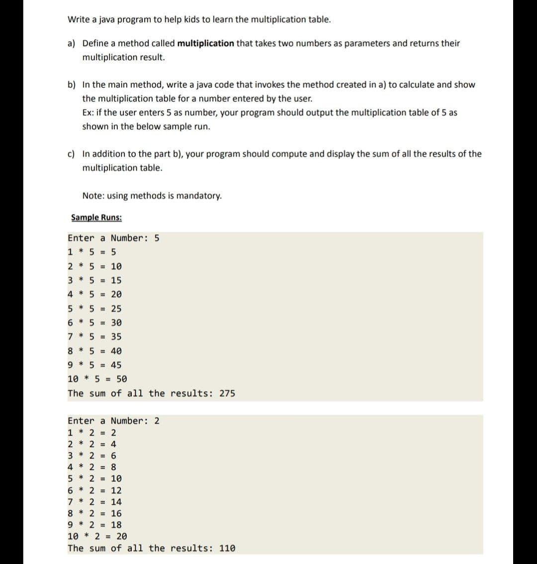 Write a java program to help kids to learn the multiplication table.
a) Define a method called multiplication that takes two numbers as parameters and returns their
multiplication result.
b) In the main method, write a java code that invokes the method created in a) to calculate and show
the multiplication table for a number entered by the user.
Ex: if the user enters 5 as number, your program should output the multiplication table of 5 as
shown in the below sample run.
c) In addition to the part b), your program should compute and display the sum of all the results of the
multiplication table.
Note: using methods is mandatory.
Sample Runs:
Enter a Number: 5
1 * 5 = 5
2 * 5 = 10
3* 5 = 15
4 * 5 = 20
5 * 5 =
25
6 * 5 = 30
7 * 5 = 35
8 * 5 = 40
95 45
10 5 50
The sum of all the results: 275
Enter a Number: 2
1 * 2 = 2
2 * 2 = 4
3 * 2 = 6
4*2 = 8
5 * 2 = 10
6 2 = 12
7*2 = 14
82 = 16
9 * 2 = 18
102
20
The sum of all the results: 110