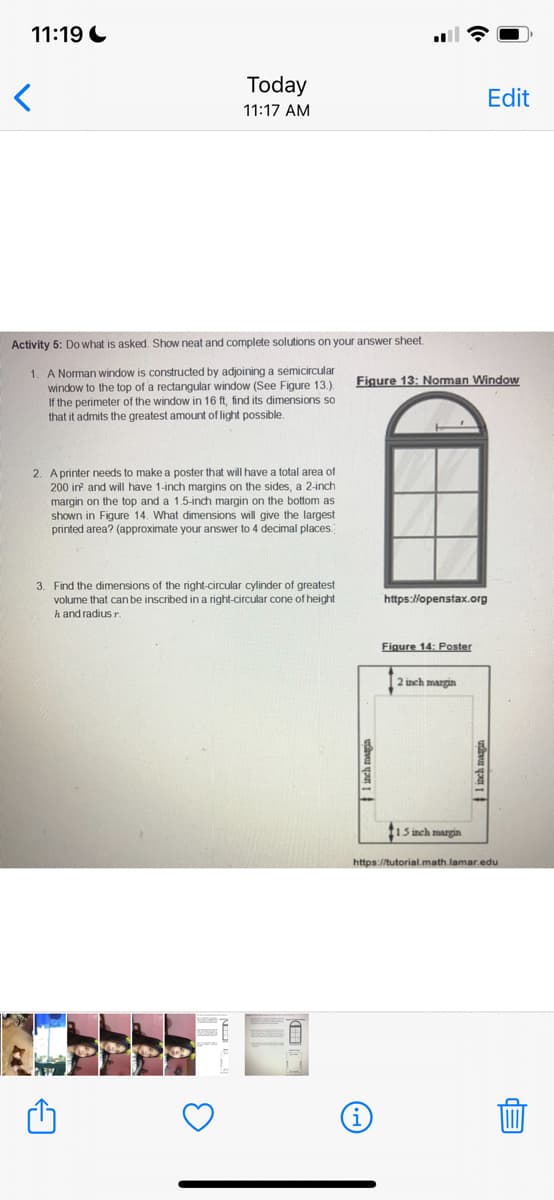 11:19 C
Today
Edit
11:17 AM
Activity 5: Do what is asked. Show neat and complete solutions on your answer sheet.
1. A Norman window is constructed by adjoining a semicircular
window to the top of a rectangular window (See Figure 13.).
If the perimeter of the window in 16 ft, find its dimensions so
that it admits the greatest amount of light possible.
Figure 13: Norman Window
2. Aprinter needs to make a poster that will have a total area of
200 in and will have 1-inch margins on the sides, a 2-inch
margin on the top and a 1.5-inch margin on the bottom as
shown in Figure 14. What dimensions will give the largest
printed area? (approximate your answer to 4 decimal places
3. Find the dimensions of the right-circular cylinder of greatest
volume that can be inscribed in a right-circular cone of height
h and radiusr.
https://openstax.org
Figure 14: Poster
2 inch margin
tiS inch margin
https://tutorial.math.lamar.edu
