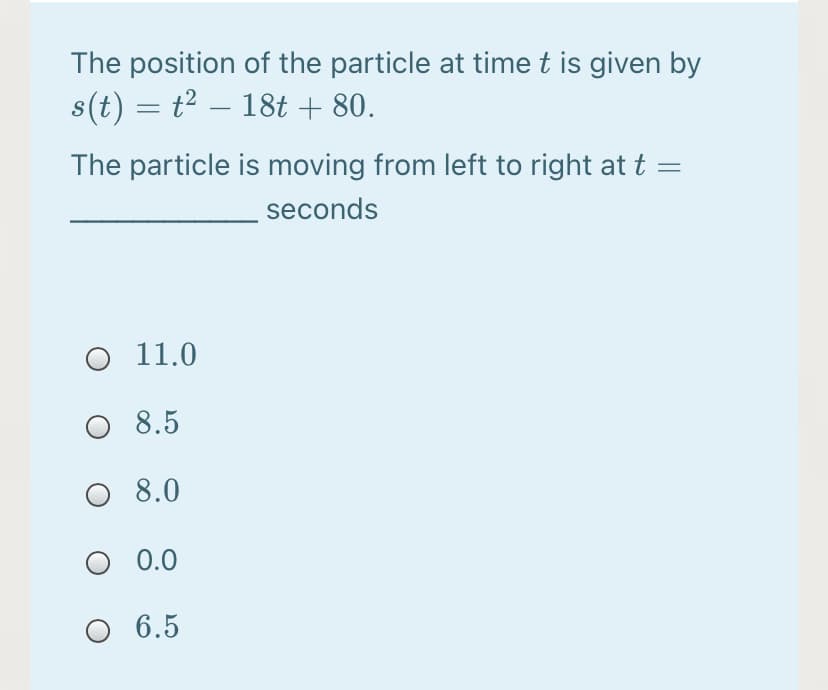 The position of the particle at time t is given by
s(t) = t2 – 18t + 80.
-
The particle is moving from left to right at t
seconds
O 11.0
O 8.5
O 8.0
O 0.0
O 6.5
