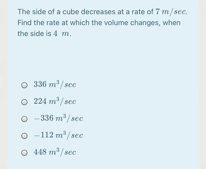 The side of a cube decreases at a rate of 7 m/sec.
Find the rate at which the volume changes, when
the side is 4 m.
O 336 m³ / sec
224 m3 / sec
- 336 m³ / sec
-
O -112 m³ / sec
448 m³ / sec
