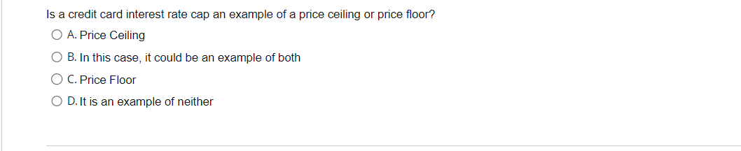 Is a credit card interest rate cap an example of a price ceiling or price floor?
O A. Price Ceiling
O B. In this case, it could be an example of both
C. Price Floor
D. It is an example of neither