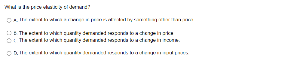 What is the price elasticity of demand?
O A. The extent to which a change in price is affected by something other than price
O B. The extent to which quantity demanded responds to a change in price.
O C. The extent to which quantity demanded responds to a change in income.
O D. The extent to which quantity demanded responds to a change in input prices.