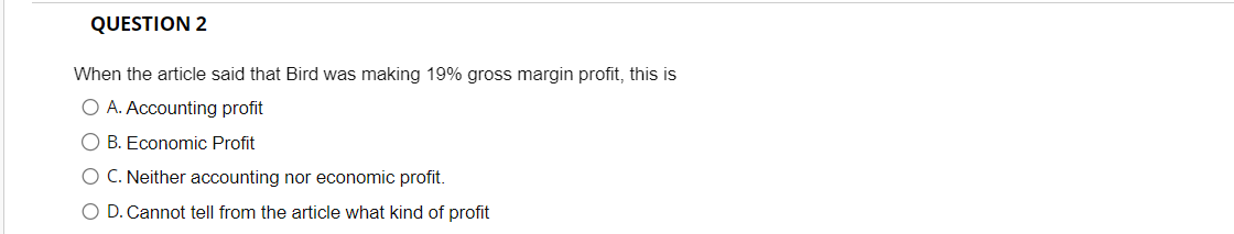 QUESTION 2
When the article said that Bird was making 19% gross margin profit, this is
O A. Accounting profit
O B. Economic Profit
O C. Neither accounting nor economic profit.
D. Cannot tell from the article what kind of profit
с