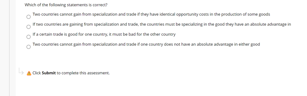 Which of the following statements is correct?
Two countries cannot gain from specialization and trade if they have identical opportunity costs in the production of some goods
If two countries are gaining from specialization and trade, the countries must be specializing in the good they have an absolute advantage in
If a certain trade is good for one country, it must be bad for the other country
Two countries cannot gain from specialization and trade if one country does not have an absolute advantage in either good
A Click Submit to complete this assessment.

