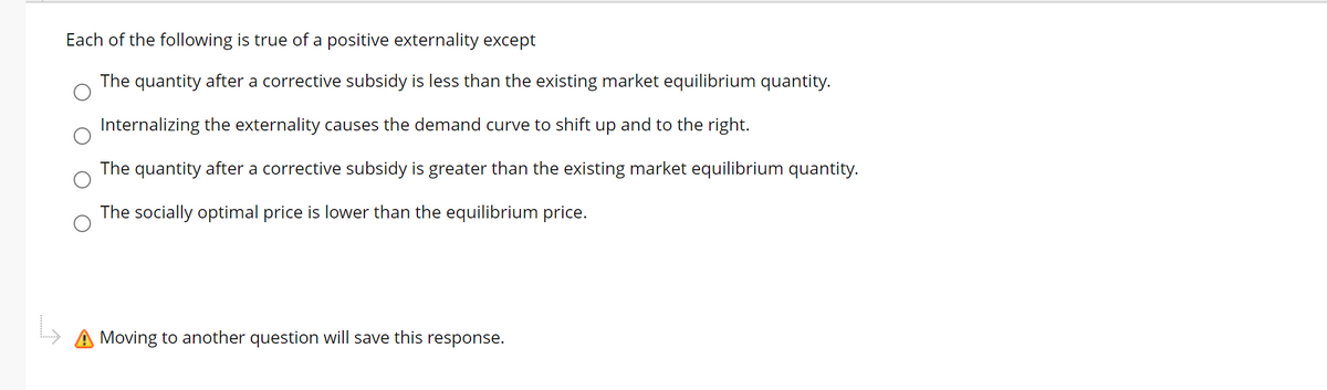 Each of the following is true of a positive externality except
The quantity after a corrective subsidy is less than the existing market equilibrium quantity.
Internalizing the externality causes the demand curve to shift up and to the right.
The quantity after a corrective subsidy is greater than the existing market equilibrium quantity.
The socially optimal price is lower than the equilibrium price.
A Moving to another question will save this
response.
