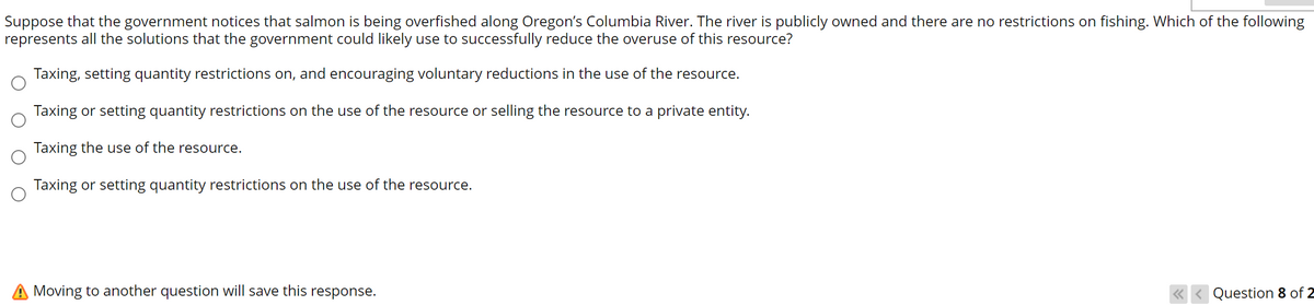 Suppose that the government notices that salmon is being overfished along Oregon's Columbia River. The river is publicly owned and there are no restrictions on fishing. Which of the following
represents all the solutions that the government could likely use to successfully reduce the overuse of this resource?
Taxing, setting quantity restrictions on, and encouraging voluntary reductions in the use of the resource.
Taxing or setting quantity restrictions on the use of the resource or selling the resource to a private entity.
Taxing the use of the resource.
Taxing or setting quantity restrictions on the use of the resource.
Moving to another question will save this response.
Question 8 of 2
