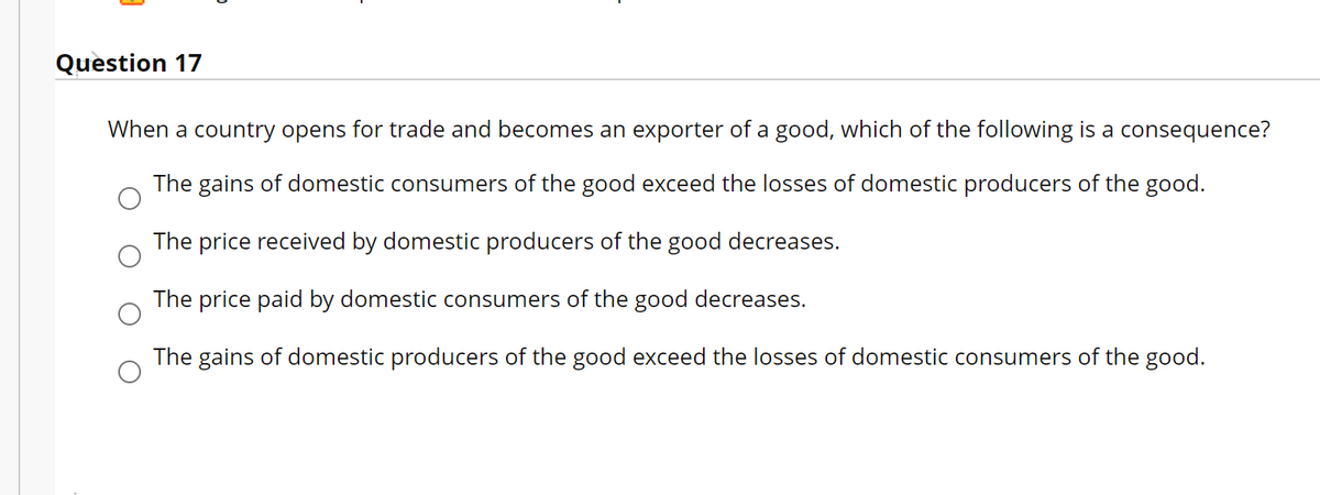 Question 17
When a country opens for trade and becomes an exporter of a good, which of the following is a consequence?
The gains of domestic consumers of the good exceed the losses of domestic producers of the good.
The price received by domestic producers of the good decreases.
The price paid by domestic consumers of the good decreases.
The gains of domestic producers of the good exceed the losses of domestic consumers of the good.
